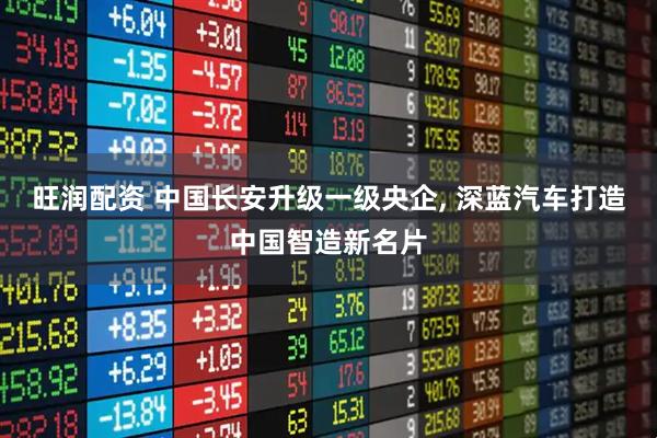 旺润配资 中国长安升级一级央企, 深蓝汽车打造中国智造新名片