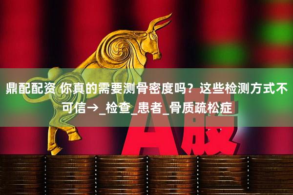 鼎配配资 你真的需要测骨密度吗？这些检测方式不可信→_检查_患者_骨质疏松症