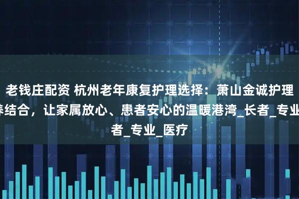 老钱庄配资 杭州老年康复护理选择：萧山金诚护理院医养结合，让家属放心、患者安心的温暖港湾_长者_专业_医疗