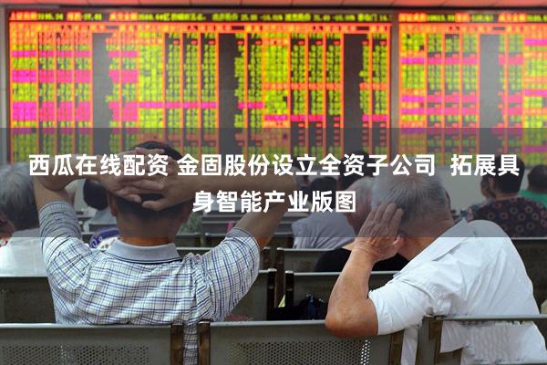 西瓜在线配资 金固股份设立全资子公司  拓展具身智能产业版图