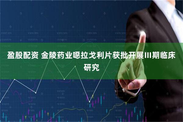 盈股配资 金陵药业噁拉戈利片获批开展Ⅲ期临床研究