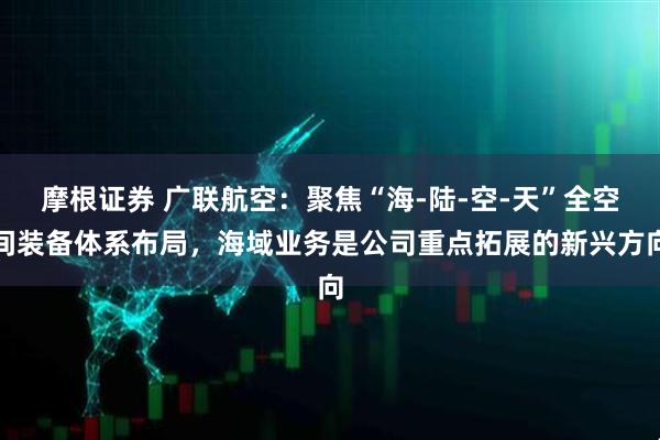摩根证券 广联航空：聚焦“海-陆-空-天”全空间装备体系布局，海域业务是公司重点拓展的新兴方向