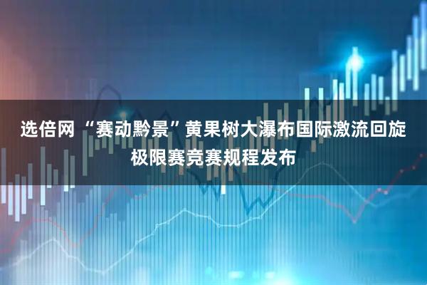 选倍网 “赛动黔景”黄果树大瀑布国际激流回旋极限赛竞赛规程发布