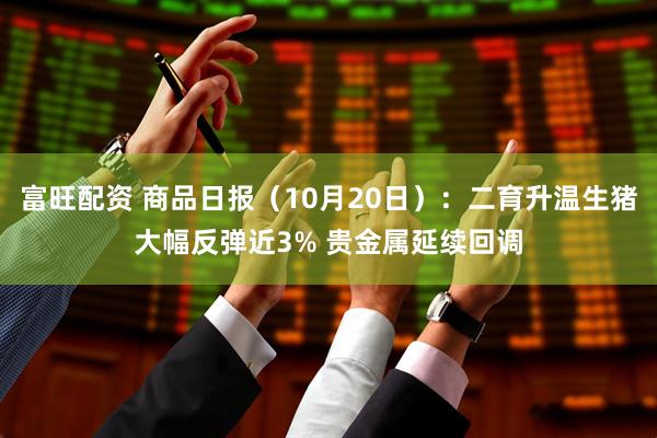 富旺配资 商品日报（10月20日）：二育升温生猪大幅反弹近3% 贵金属延续回调