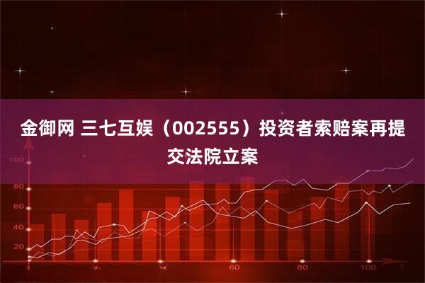 金御网 三七互娱（002555）投资者索赔案再提交法院立案