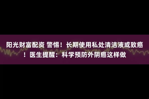阳光财富配资 警惕！长期使用私处清洁液或致癌！医生提醒：科学预防外阴癌这样做