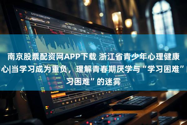 南京股票配资网APP下载 浙江省青少年心理健康指导中心|当学习成为重负，理解青春期厌学与“学习困难”的迷雾