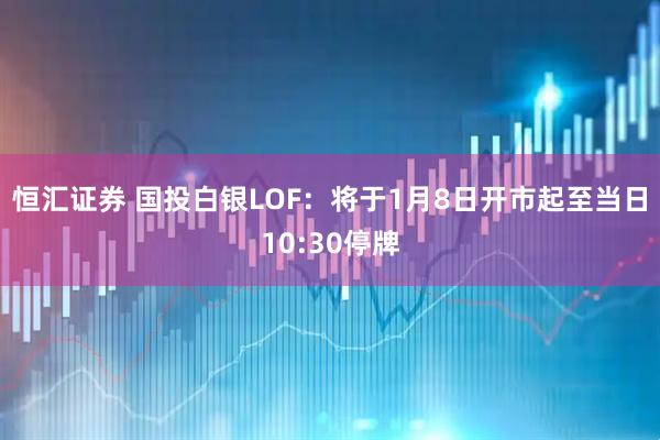恒汇证券 国投白银LOF：将于1月8日开市起至当日10:30停牌
