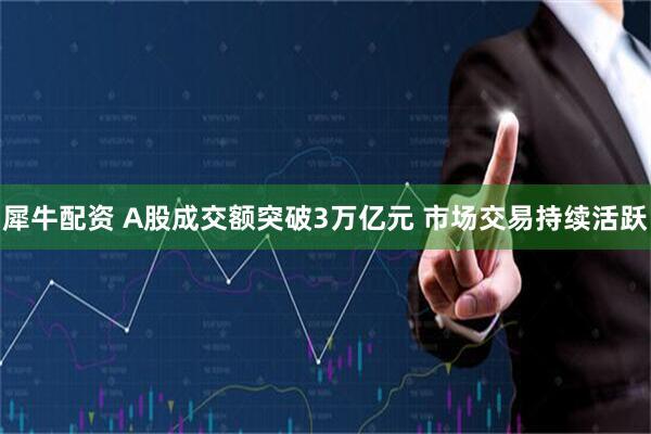 犀牛配资 A股成交额突破3万亿元 市场交易持续活跃