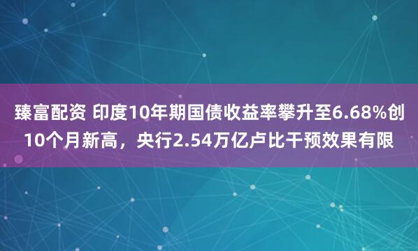 臻富配资 印度10年期国债收益率攀升至6.68%创10个月新高，央行2.54万亿卢比干预效果有限