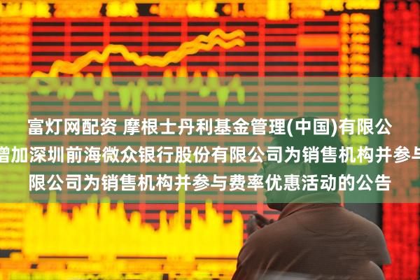富灯网配资 摩根士丹利基金管理(中国)有限公司关于旗下部分基金增加深圳前海微众银行股份有限公司为销售机构并参与费率优惠活动的公告